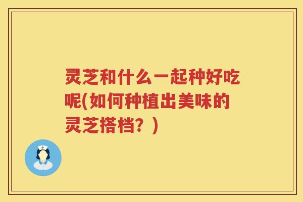 灵芝和什么一起种好吃呢(如何种植出美味的灵芝搭档?) 灵芝和什么一起种好吃呢(如何种植出美味的灵芝搭档?)