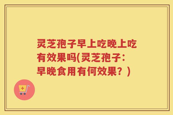 灵芝孢子早上吃晚上吃有效果吗(灵芝孢子：早晚食用有何效果？)