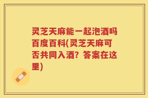 灵芝天麻能一起泡酒吗百度百科(灵芝天麻可否共同入酒?答案在这里) 灵芝天麻能一起泡酒吗百度百科(灵芝天麻可否共同入酒?答案在这里)