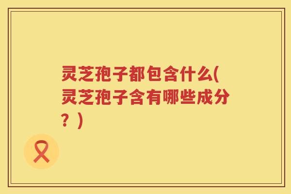灵芝孢子都包含什么(灵芝孢子含有哪些成分？)