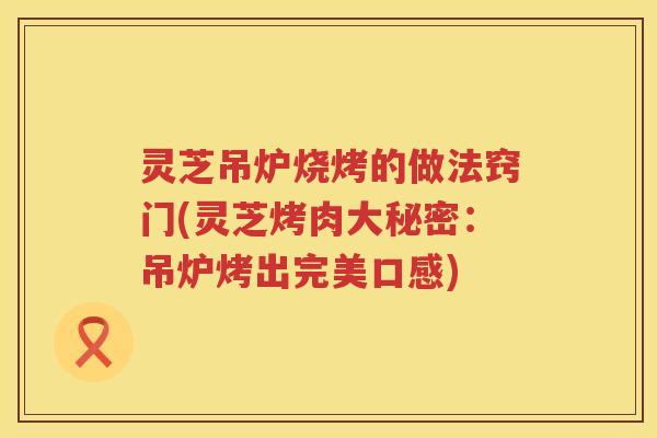 灵芝吊炉烧烤的做法窍门(灵芝烤肉大秘密：吊炉烤出完美口感)
