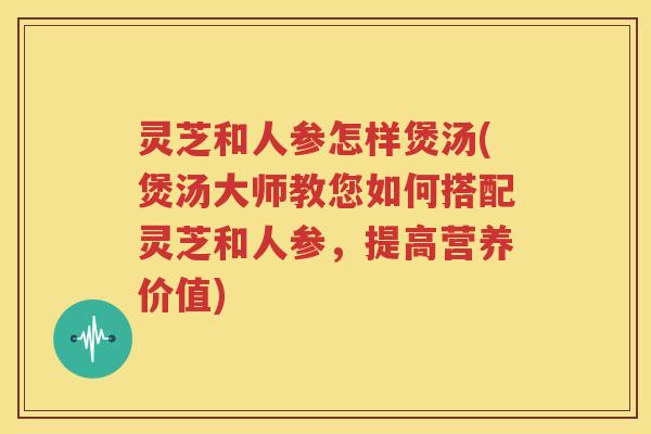 灵芝和人参怎样煲汤(煲汤大师教您如何搭配灵芝和人参,提高营养价值) 灵芝和人参怎样煲汤(煲汤大师教您如何搭配灵芝和人参,提高营养价值)
