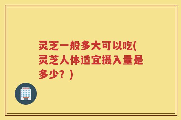 灵芝一般多大可以吃(灵芝人体适宜摄入量是多少？)