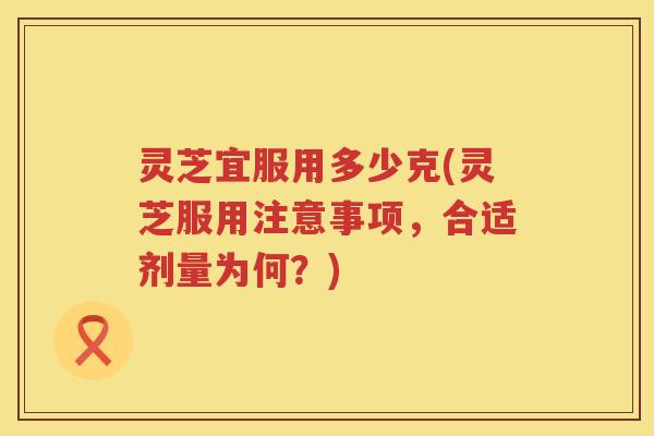 灵芝宜服用多少克(灵芝服用注意事项，合适剂量为何？)