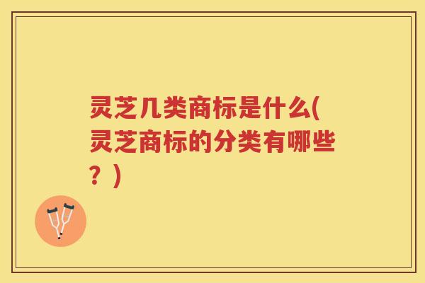 灵芝几类商标是什么(灵芝商标的分类有哪些？)