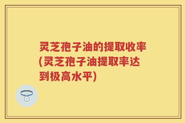 灵芝孢子油的提取收率(灵芝孢子油提取率达到极高水平)