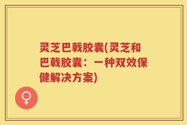 灵芝巴戟胶囊(灵芝和巴戟胶囊：一种双效保健解决方案)