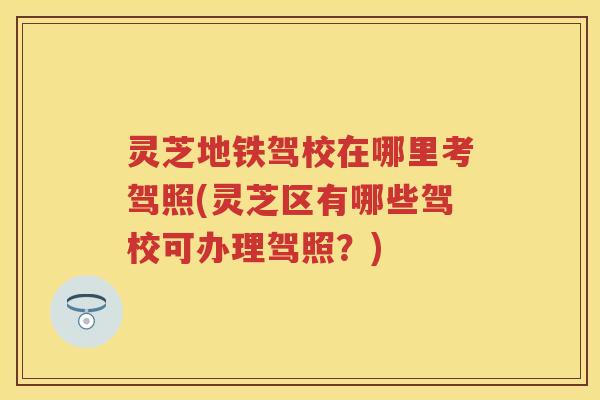 灵芝地铁驾校在哪里考驾照(灵芝区有哪些驾校可办理驾照？)