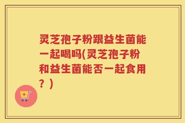 灵芝孢子粉跟益生菌能一起喝吗(灵芝孢子粉和益生菌能否一起食用?) 灵芝孢子粉跟益生菌能一起喝吗(灵芝孢子粉和益生菌能否一起食用?)