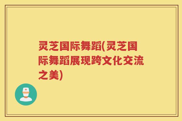 灵芝国际舞蹈(灵芝国际舞蹈展现跨文化交流之美)