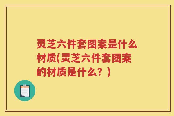 灵芝六件套图案是什么材质(灵芝六件套图案的材质是什么？)