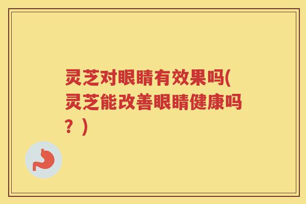 灵芝对眼睛有效果吗(灵芝能改善眼睛健康吗？)