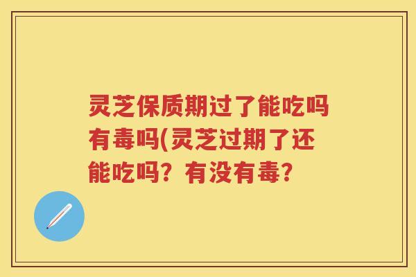 灵芝保质期过了能吃吗有毒吗(灵芝过期了还能吃吗？有没有毒？
