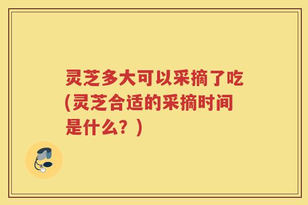 灵芝多大可以采摘了吃(灵芝合适的采摘时间是什么？)