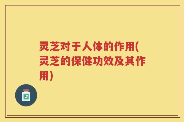 灵芝对于人体的作用(灵芝的保健功效及其作用)