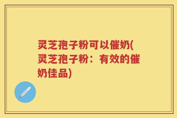 灵芝孢子粉可以催奶(灵芝孢子粉：有效的催奶佳品)