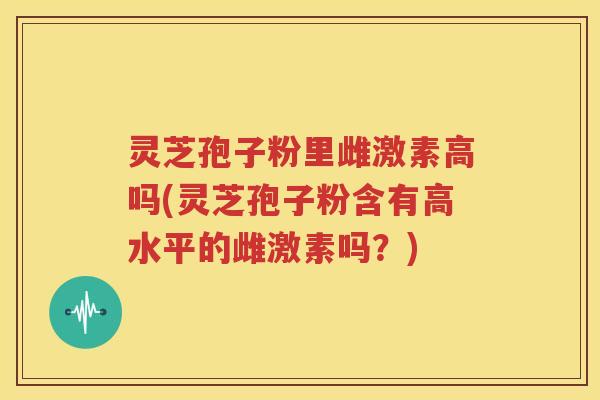 灵芝孢子粉里雌激素高吗(灵芝孢子粉含有高水平的雌激素吗?) 灵芝孢子粉里雌激素高吗(灵芝孢子粉含有高水平的雌激素吗?)