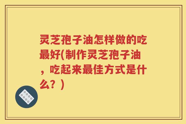 灵芝孢子油怎样做的吃好(制作灵芝孢子油，吃起来佳方式是什么？)