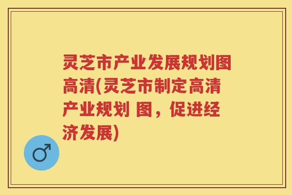 灵芝市产业发展规划图高清(灵芝市制定高清产业规划 图,促进经济发展) 灵芝市产业发展规划图高清(灵芝市制定高清产业规划 图,促进经济发展)