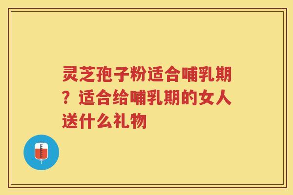 灵芝孢子粉适合哺乳期？适合给哺乳期的女人送什么礼物