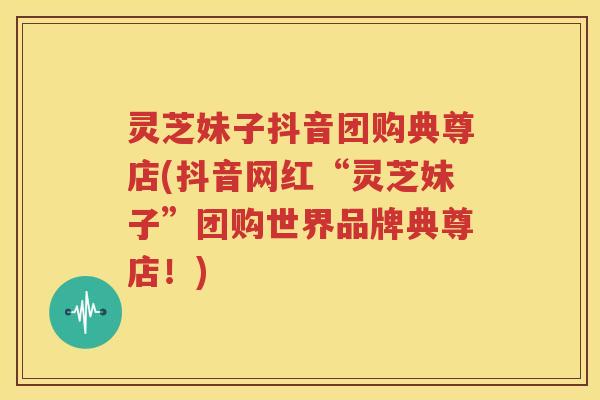 灵芝妹子抖音团购典尊店(抖音网红“灵芝妹子”团购世界品牌典尊店!) 灵芝妹子抖音团购典尊店(抖音网红“灵芝妹子”团购世界品牌典尊店!)