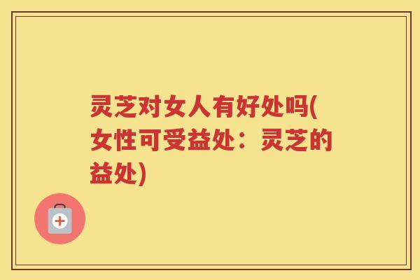 灵芝对女人有好处吗(女性可受益处：灵芝的益处)