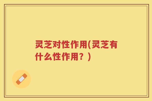 灵芝对性作用(灵芝有什么性作用？)