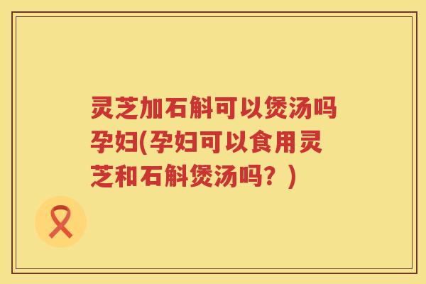 灵芝加石斛可以煲汤吗孕妇(孕妇可以食用灵芝和石斛煲汤吗?) 灵芝加石斛可以煲汤吗孕妇(孕妇可以食用灵芝和石斛煲汤吗?)