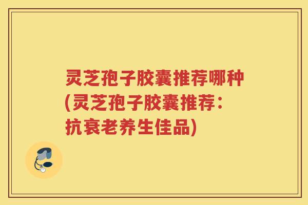 灵芝孢子胶囊推荐哪种(灵芝孢子胶囊推荐:抗养生佳品) 灵芝孢子胶囊推荐哪种(灵芝孢子胶囊推荐:抗养生佳品)