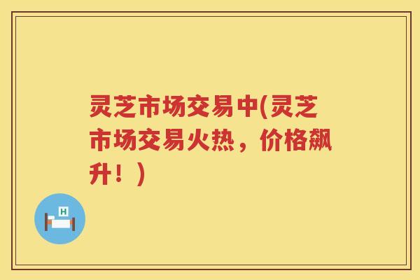 灵芝市场交易中(灵芝市场交易火热，价格飙升！)