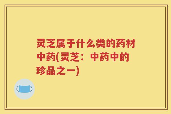 灵芝属于什么类的药材(灵芝:中的珍品之一) 灵芝属于什么类的药材(灵芝:中的珍品之一)