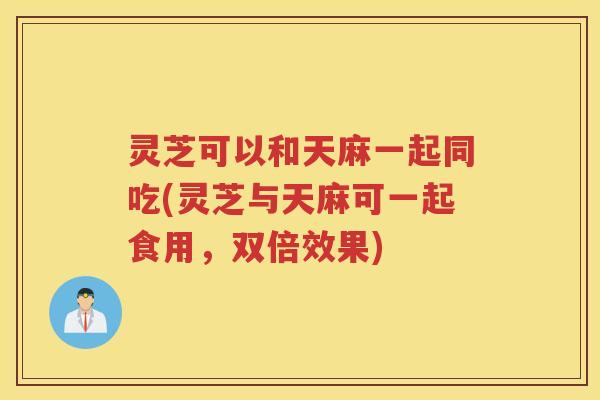灵芝可以和天麻一起同吃(灵芝与天麻可一起食用，双倍效果)