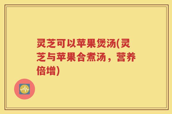 灵芝可以苹果煲汤(灵芝与苹果合煮汤，营养倍增)