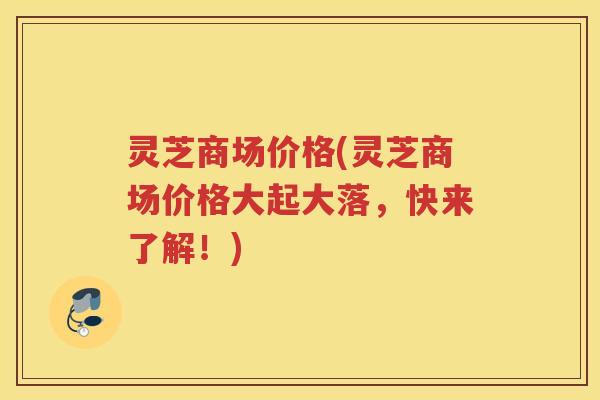 灵芝商场价格(灵芝商场价格大起大落,快来了解!) 灵芝商场价格(灵芝商场价格大起大落,快来了解!)