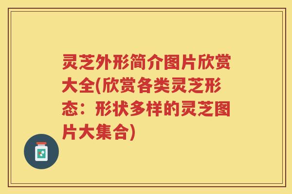 灵芝外形简介图片欣赏大全(欣赏各类灵芝形态：形状多样的灵芝图片大集合)