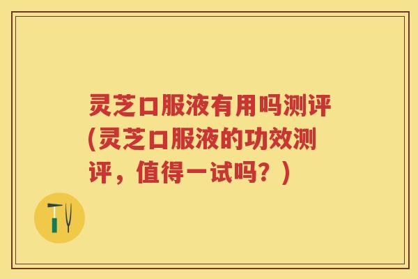 灵芝口服液有用吗测评(灵芝口服液的功效测评，值得一试吗？)