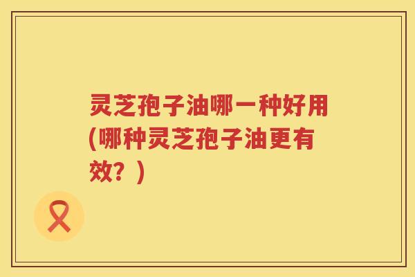 灵芝孢子油哪一种好用(哪种灵芝孢子油更有效?) 灵芝孢子油哪一种好用(哪种灵芝孢子油更有效?)