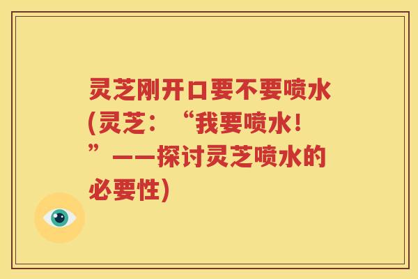 灵芝刚开口要不要喷水(灵芝：“我要喷水！”——探讨灵芝喷水的必要性)