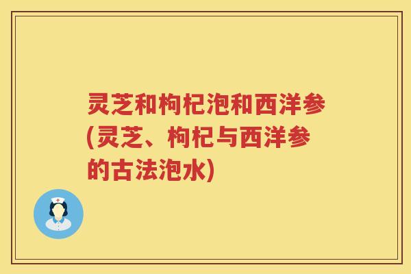 灵芝和枸杞泡和西洋参(灵芝、枸杞与西洋参的古法泡水) 灵芝和枸杞泡和西洋参(灵芝、枸杞与西洋参的古法泡水)