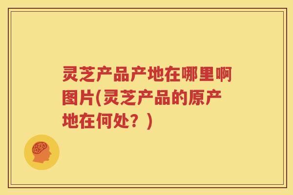 灵芝产品产地在哪里啊图片(灵芝产品的原产地在何处？)