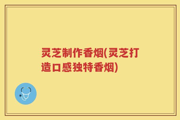 灵芝制作香烟(灵芝打造口感独特香烟)