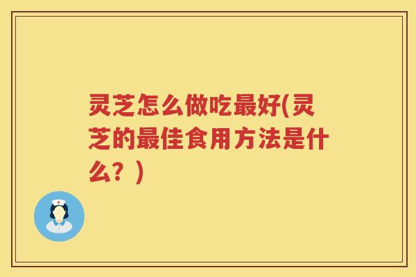 灵芝怎么做吃好(灵芝的佳食用方法是什么?) 灵芝怎么做吃好(灵芝的佳食用方法是什么?)