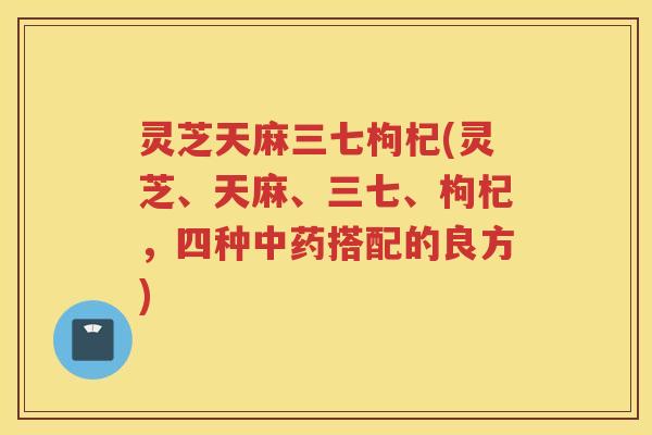 灵芝天麻三七枸杞(灵芝、天麻、三七、枸杞，四种搭配的良方)