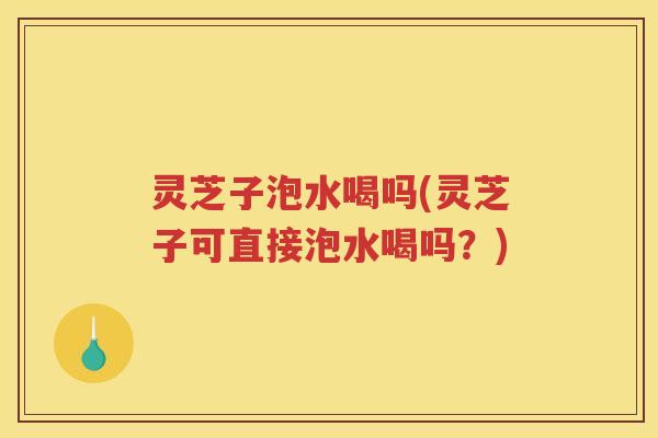 灵芝子泡水喝吗(灵芝子可直接泡水喝吗?) 灵芝子泡水喝吗(灵芝子可直接泡水喝吗?)