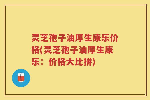 灵芝孢子油厚生康乐价格(灵芝孢子油厚生康乐：价格大比拼)
