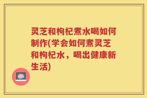灵芝和枸杞煮水喝如何制作(学会如何煮灵芝和枸杞水，喝出健康新生活)