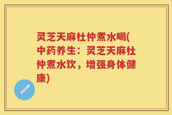 灵芝天麻杜仲煮水喝(养生：灵芝天麻杜仲煮水饮，增强身体健康)