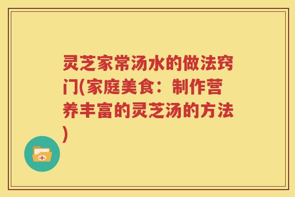 灵芝家常汤水的做法窍门(家庭美食：制作营养丰富的灵芝汤的方法)