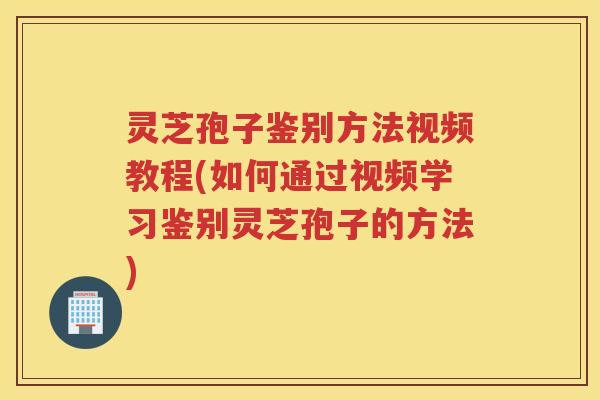 灵芝孢子鉴别方法视频教程(如何通过视频学习鉴别灵芝孢子的方法)