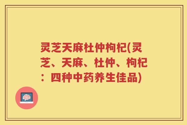 灵芝天麻杜仲枸杞(灵芝、天麻、杜仲、枸杞：四种养生佳品)